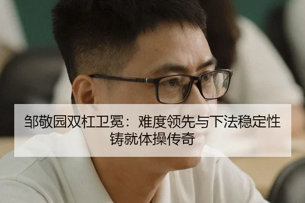 邹敬园双杠卫冕：难度领先与下法稳定性铸就体操传奇