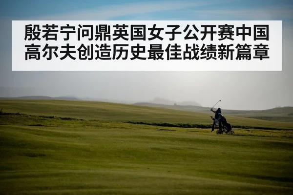 殷若宁问鼎英国女子公开赛中国高尔夫创造历史最佳战绩新篇章