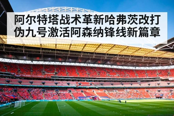 阿尔特塔战术革新哈弗茨改打伪九号激活阿森纳锋线新篇章