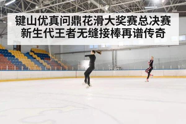 键山优真问鼎花滑大奖赛总决赛 新生代王者无缝接棒再谱传奇